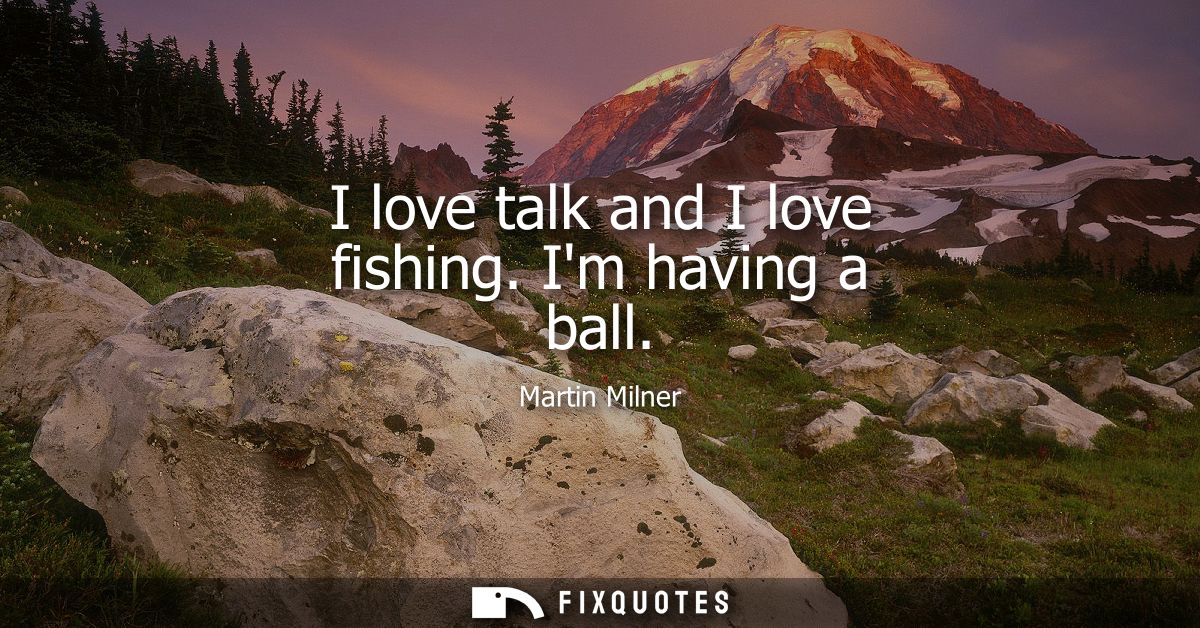 I love talk and I love fishing. Im having a ball