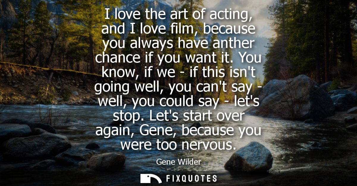 I love the art of acting, and I love film, because you always have anther chance if you want it. You know, if we - if th