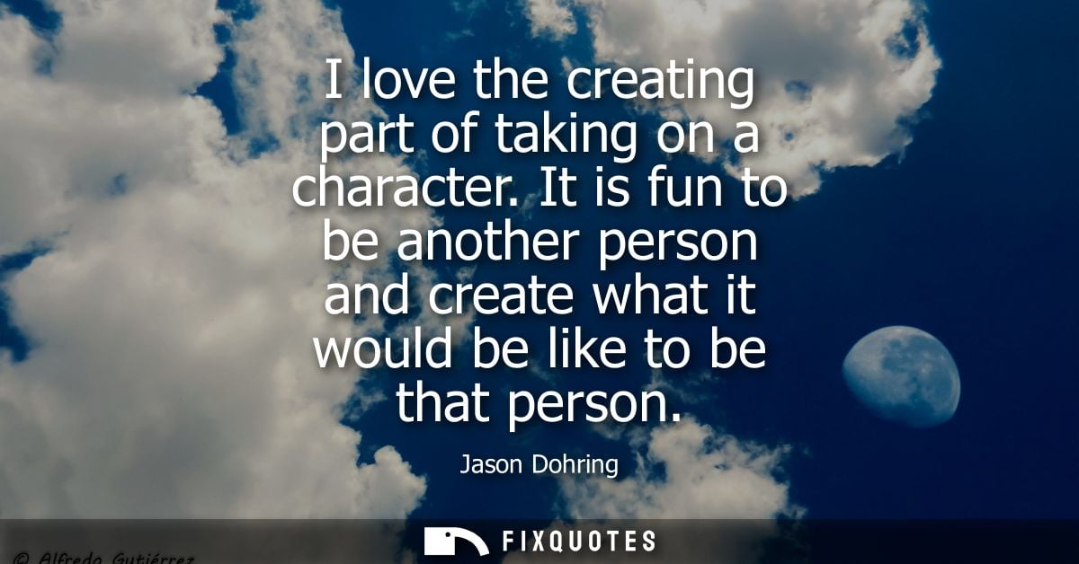 I love the creating part of taking on a character. It is fun to be another person and create what it would be like to be