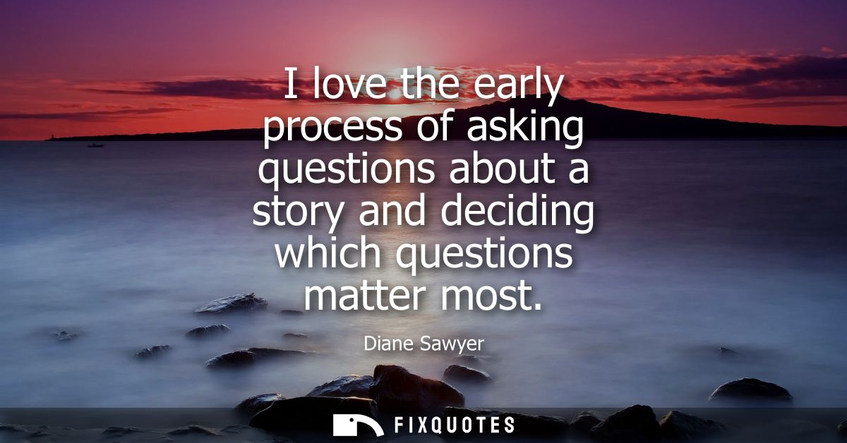 I love the early process of asking questions about a story and deciding which questions matter most