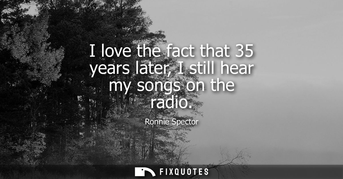 I love the fact that 35 years later, I still hear my songs on the radio