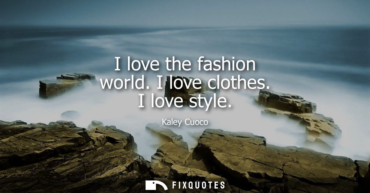 I love the fashion world. I love clothes. I love style