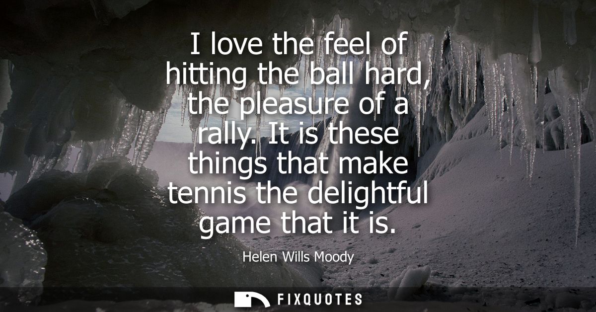 I love the feel of hitting the ball hard, the pleasure of a rally. It is these things that make tennis the delightful ga