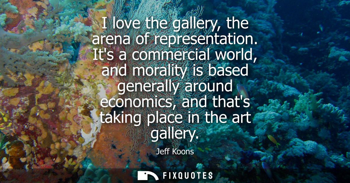 I love the gallery, the arena of representation. Its a commercial world, and morality is based generally around economic