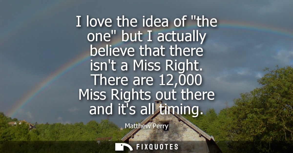 I love the idea of the one but I actually believe that there isnt a Miss Right. There are 12,000 Miss Rights out there a