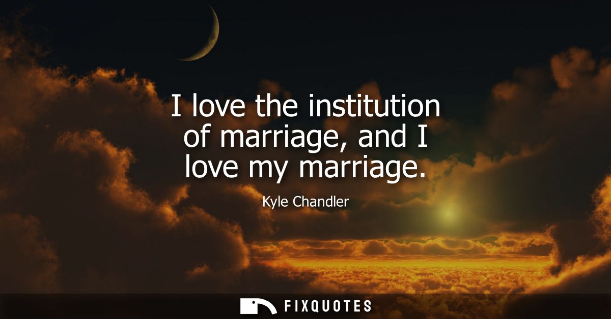 I love the institution of marriage, and I love my marriage