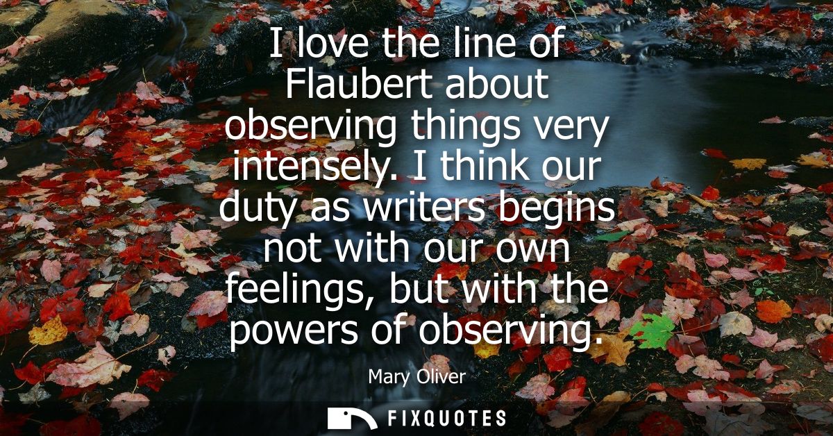 I love the line of Flaubert about observing things very intensely. I think our duty as writers begins not with our own f
