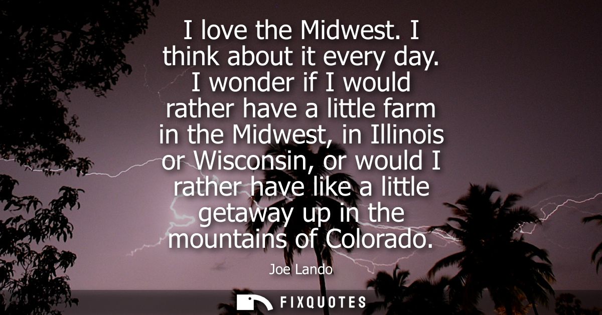 I love the Midwest. I think about it every day. I wonder if I would rather have a little farm in the Midwest, in Illinoi