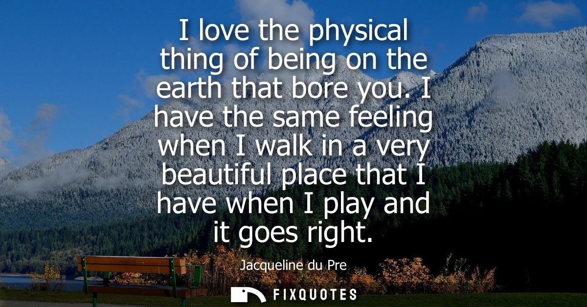 I love the physical thing of being on the earth that bore you. I have the same feeling when I walk in a very beautiful p