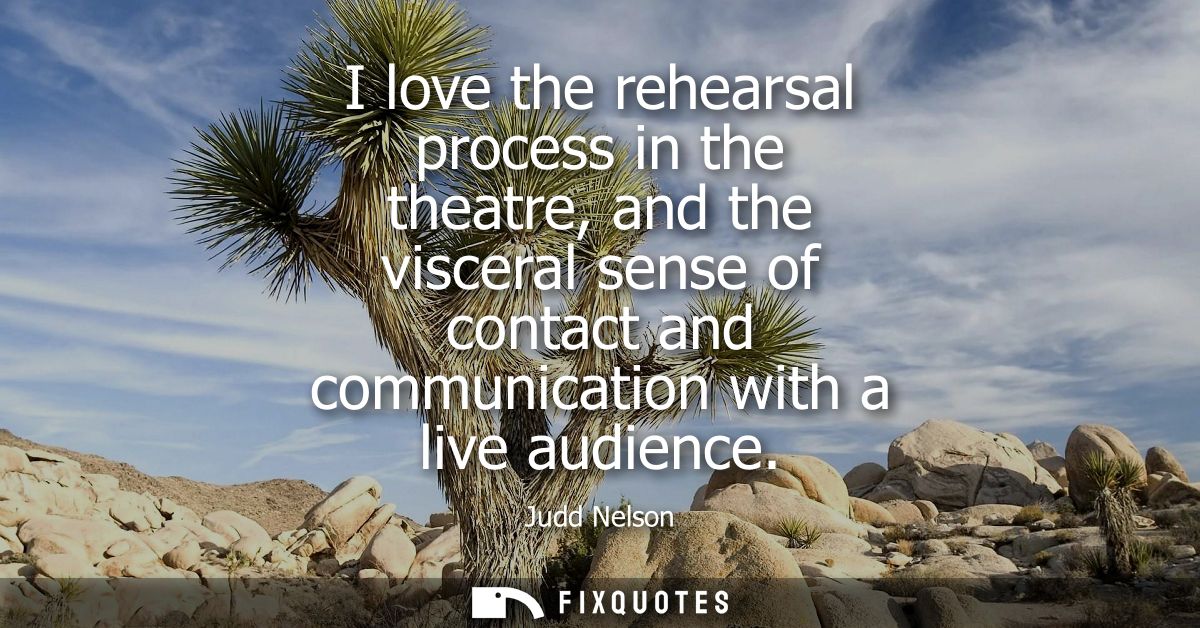 I love the rehearsal process in the theatre, and the visceral sense of contact and communication with a live audience