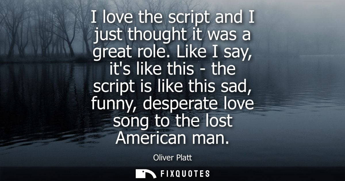 I love the script and I just thought it was a great role. Like I say, its like this - the script is like this sad, funny