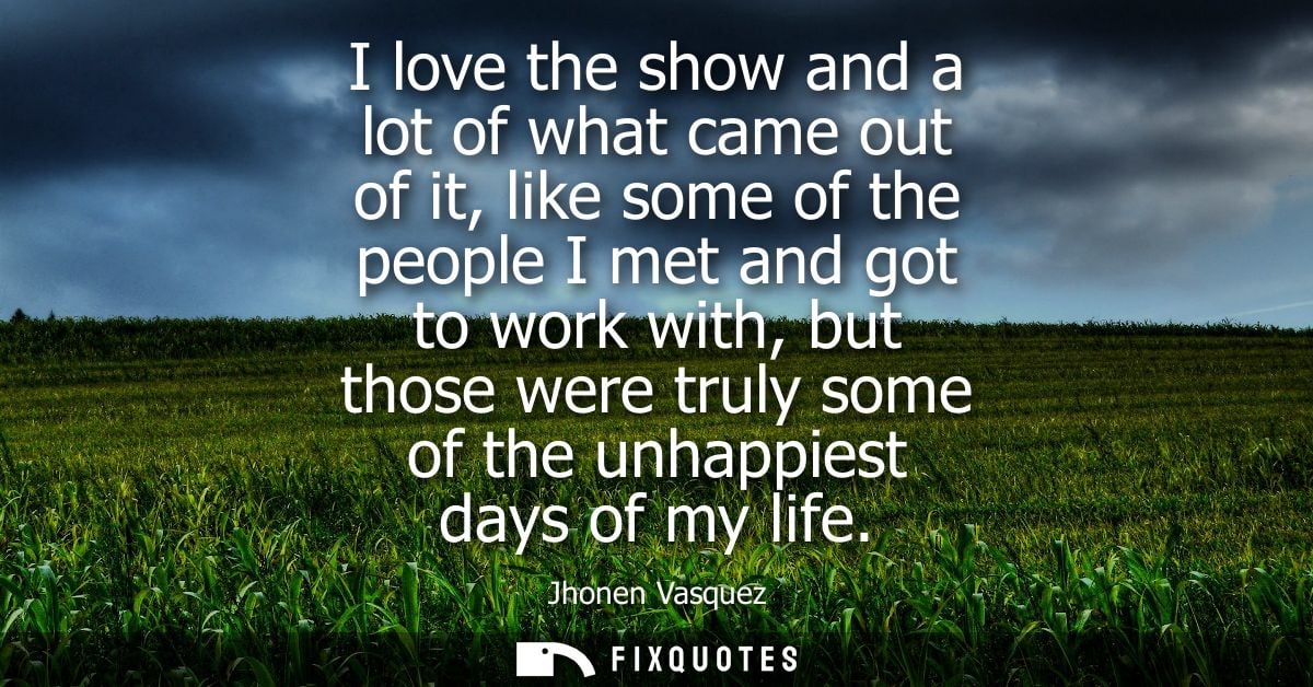 I love the show and a lot of what came out of it, like some of the people I met and got to work with, but those were tru