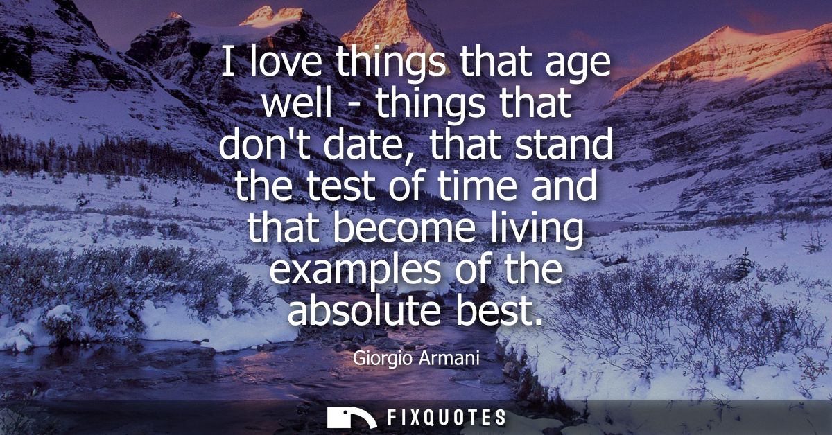 I love things that age well - things that dont date, that stand the test of time and that become living examples of the 