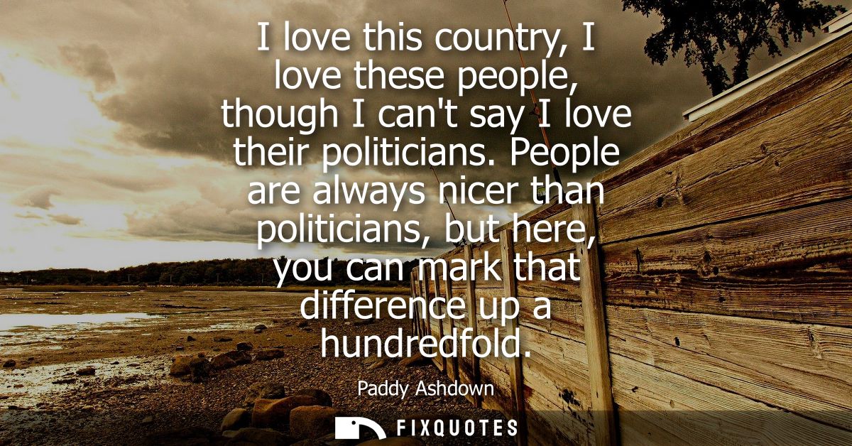 I love this country, I love these people, though I cant say I love their politicians. People are always nicer than polit