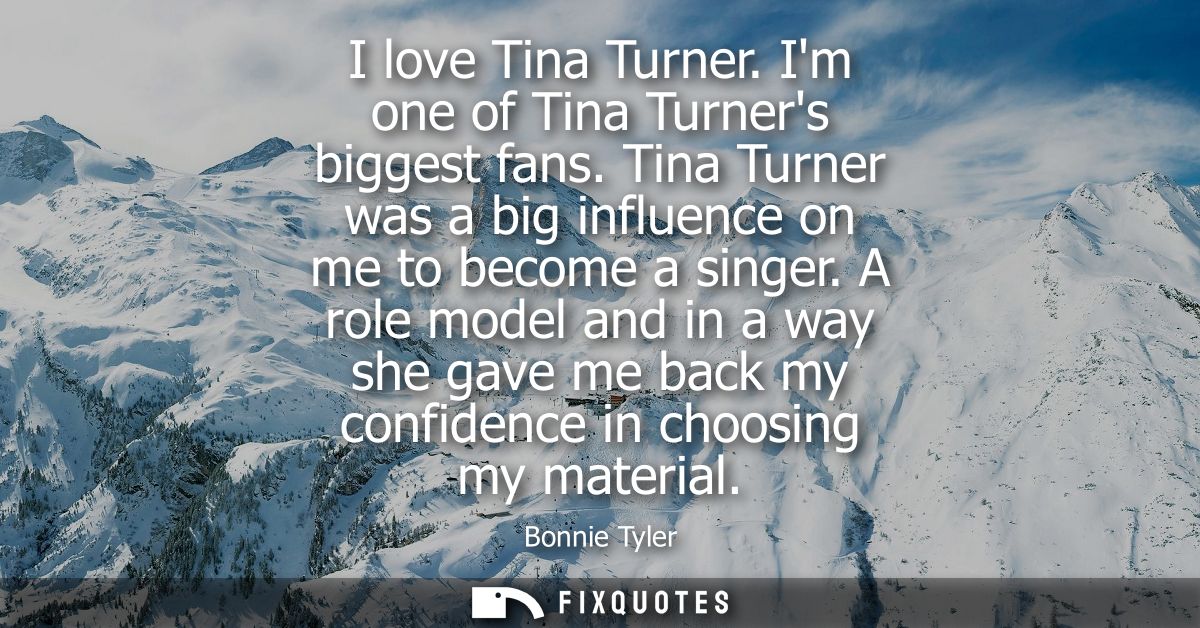 I love Tina Turner. Im one of Tina Turners biggest fans. Tina Turner was a big influence on me to become a singer.