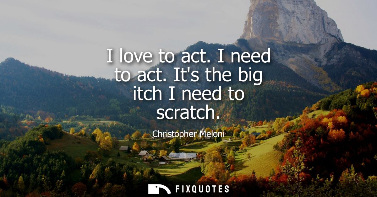 I love to act. I need to act. Its the big itch I need to scratch