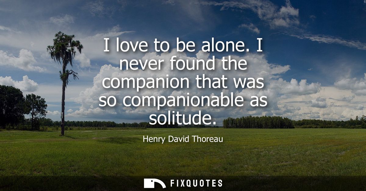 I love to be alone. I never found the companion that was so companionable as solitude