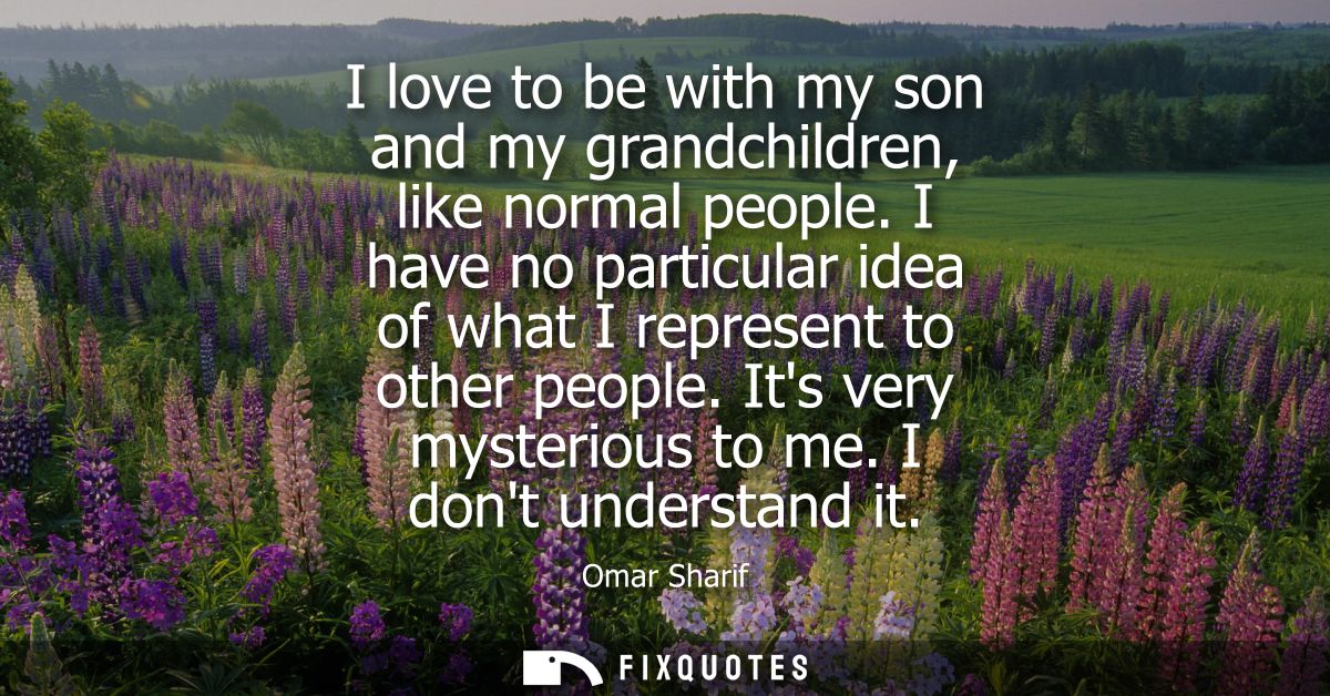 I love to be with my son and my grandchildren, like normal people. I have no particular idea of what I represent to othe