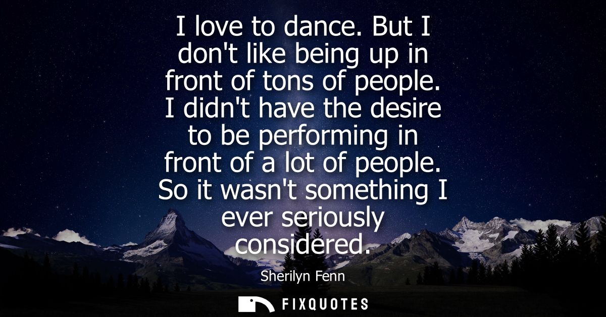 I love to dance. But I dont like being up in front of tons of people. I didnt have the desire to be performing in front 