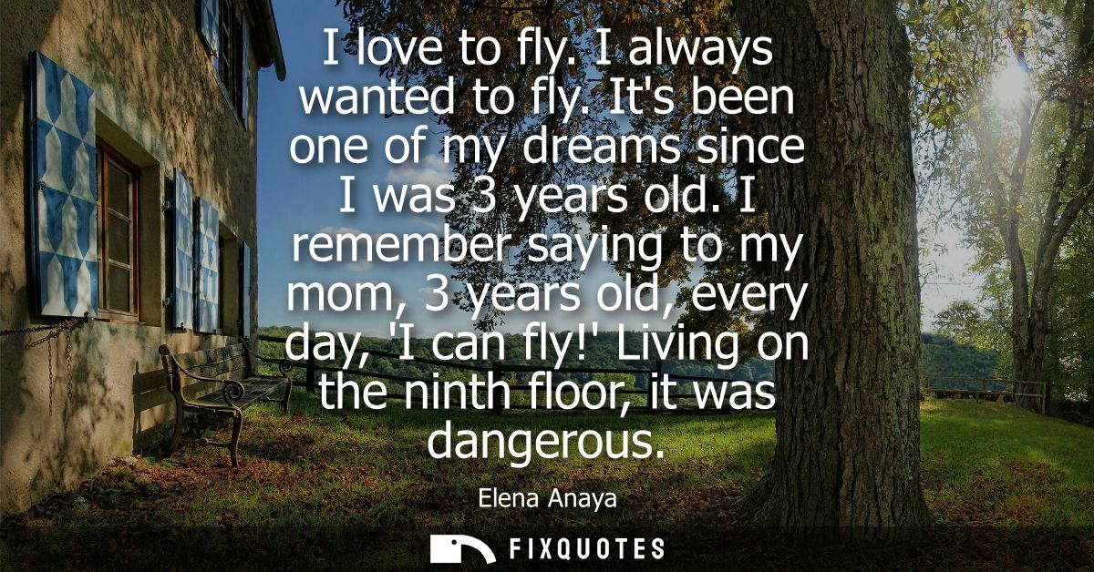 I love to fly. I always wanted to fly. Its been one of my dreams since I was 3 years old. I remember saying to my mom, 3