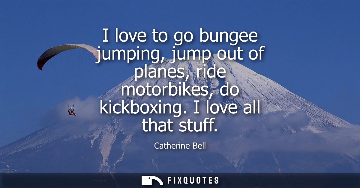 I love to go bungee jumping, jump out of planes, ride motorbikes, do kickboxing. I love all that stuff