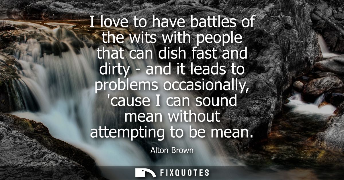 I love to have battles of the wits with people that can dish fast and dirty - and it leads to problems occasionally, cau