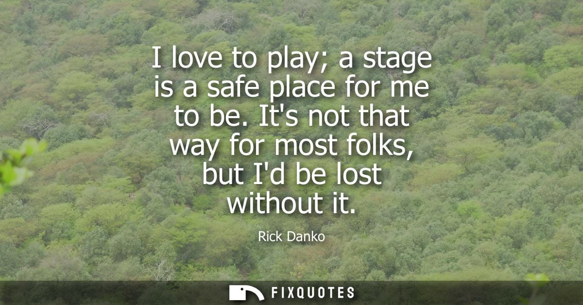 I love to play a stage is a safe place for me to be. Its not that way for most folks, but Id be lost without it