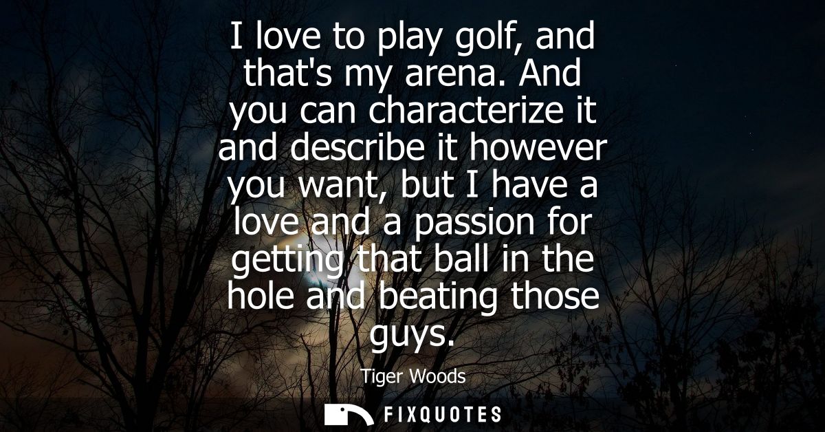 I love to play golf, and thats my arena. And you can characterize it and describe it however you want, but I have a love