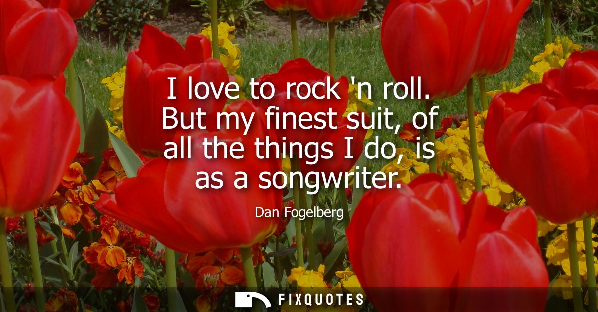 I love to rock n roll. But my finest suit, of all the things I do, is as a songwriter