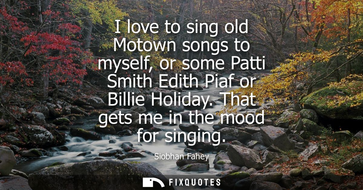 I love to sing old Motown songs to myself, or some Patti Smith Edith Piaf or Billie Holiday. That gets me in the mood fo