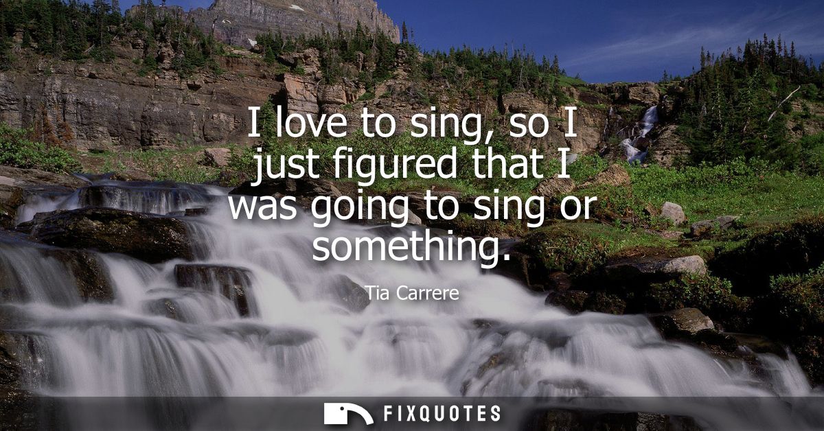 I love to sing, so I just figured that I was going to sing or something
