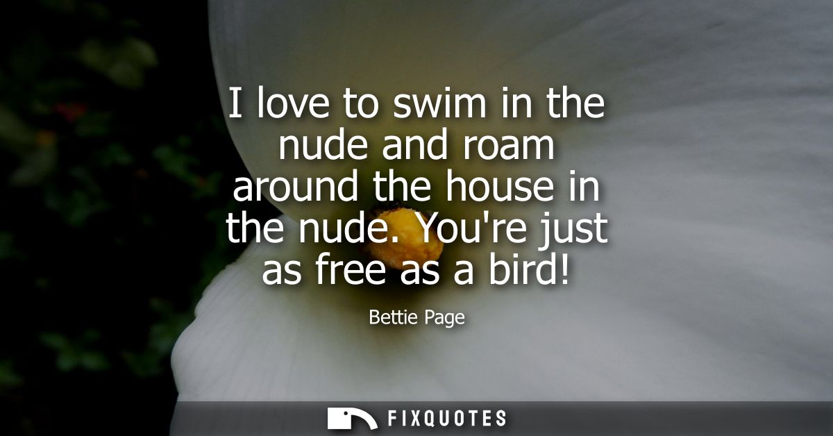 I love to swim in the nude and roam around the house in the nude. Youre just as free as a bird!