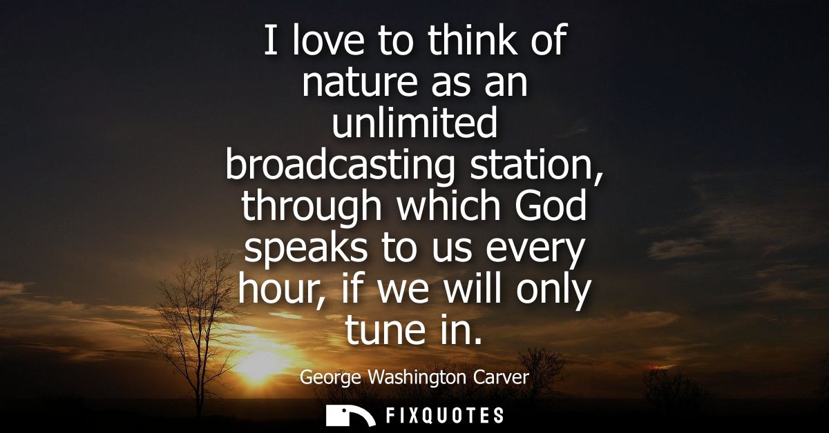 I love to think of nature as an unlimited broadcasting station, through which God speaks to us every hour, if we will on