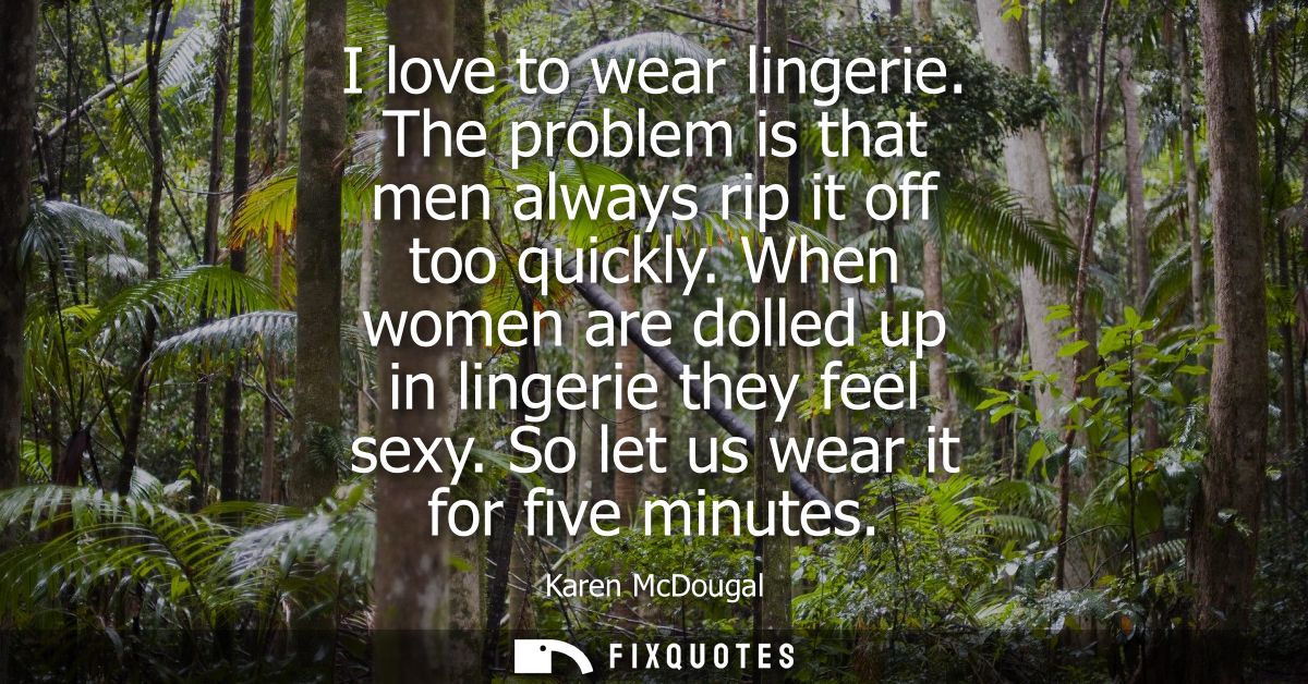 I love to wear lingerie. The problem is that men always rip it off too quickly. When women are dolled up in lingerie the