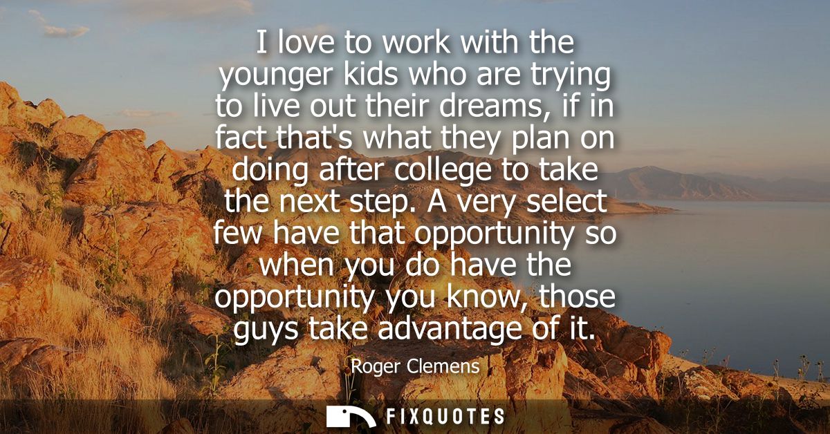 I love to work with the younger kids who are trying to live out their dreams, if in fact thats what they plan on doing a