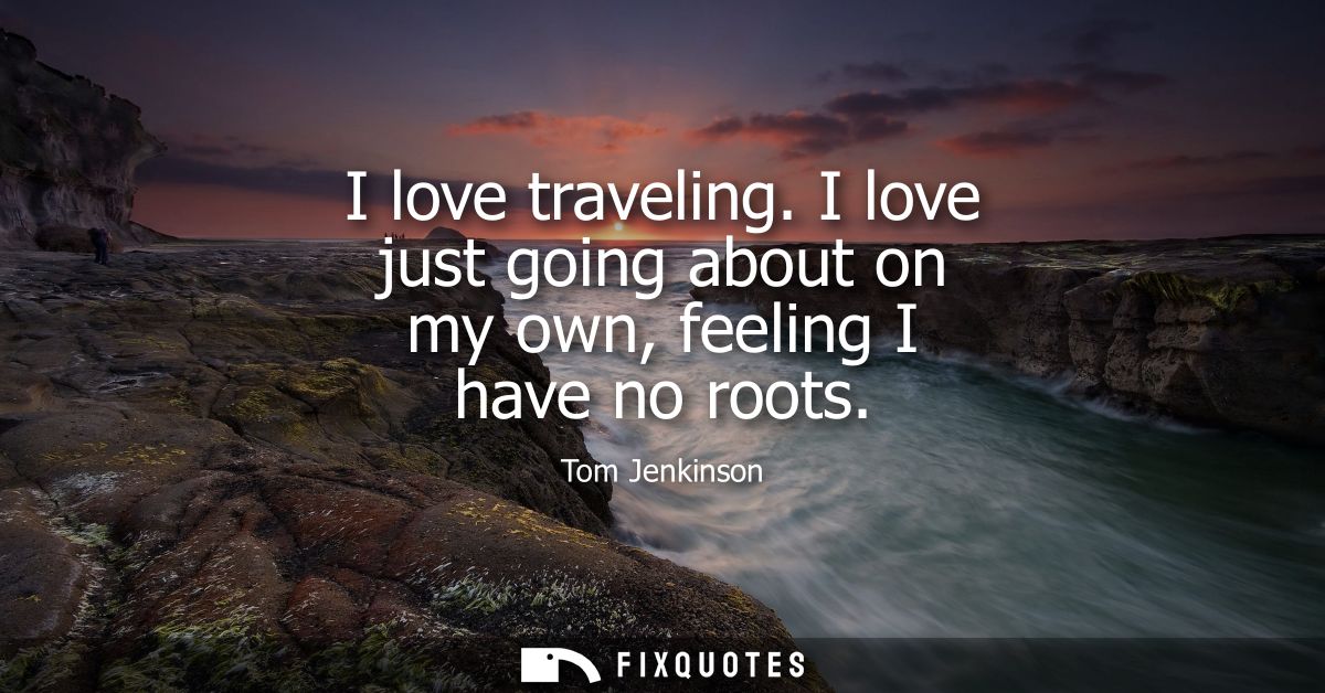 I love traveling. I love just going about on my own, feeling I have no roots