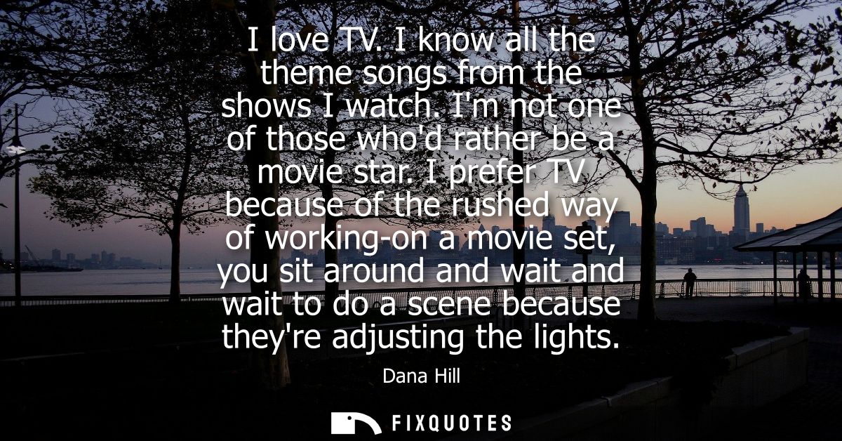 I love TV. I know all the theme songs from the shows I watch. Im not one of those whod rather be a movie star.