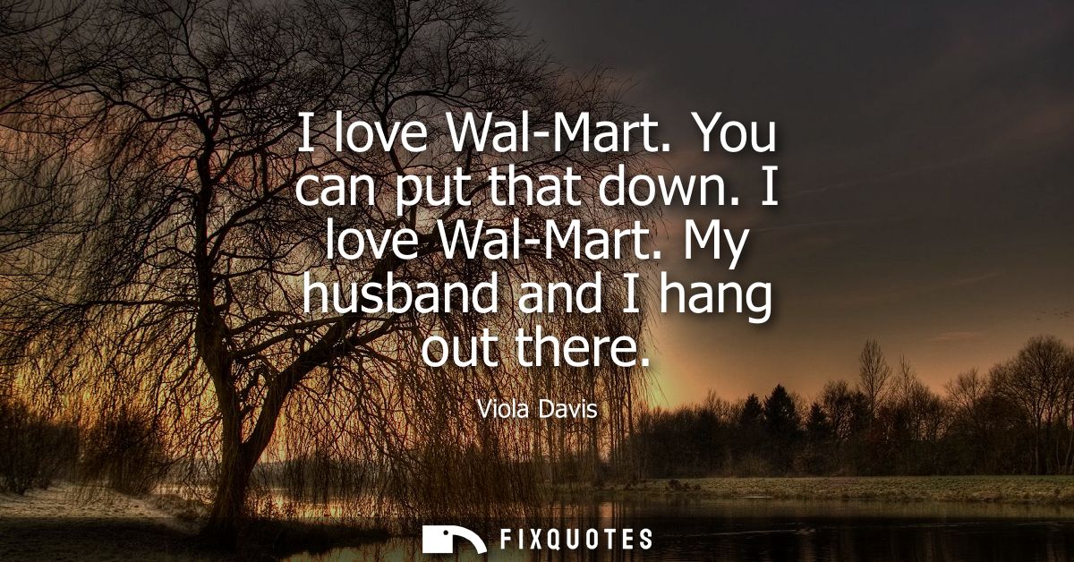 I love Wal-Mart. You can put that down. I love Wal-Mart. My husband and I hang out there