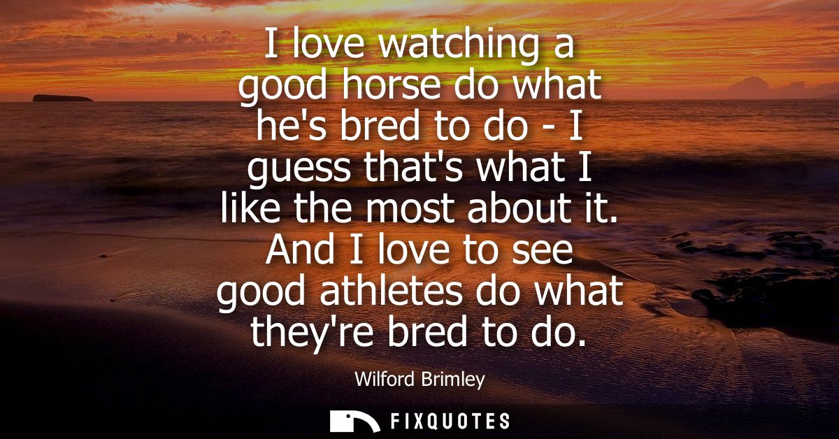 I love watching a good horse do what hes bred to do - I guess thats what I like the most about it. And I love to see goo