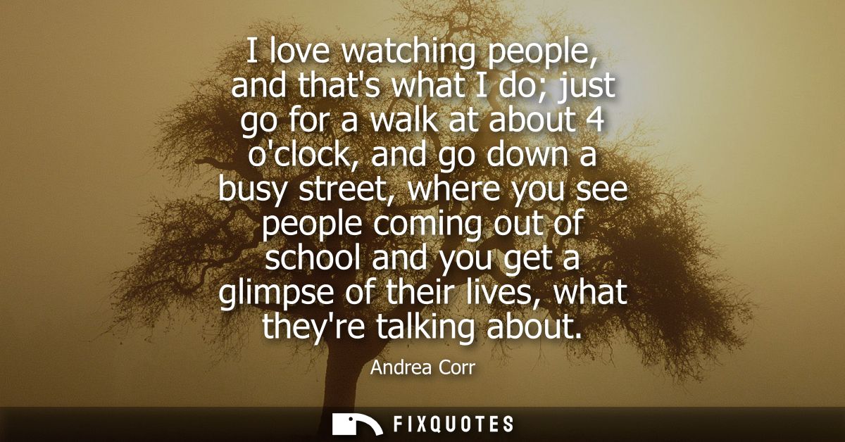 I love watching people, and thats what I do just go for a walk at about 4 oclock, and go down a busy street, where you s