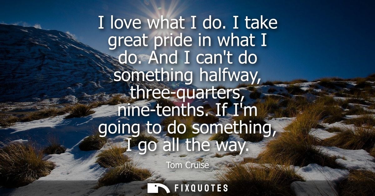 I love what I do. I take great pride in what I do. And I cant do something halfway, three-quarters, nine-tenths. If Im g
