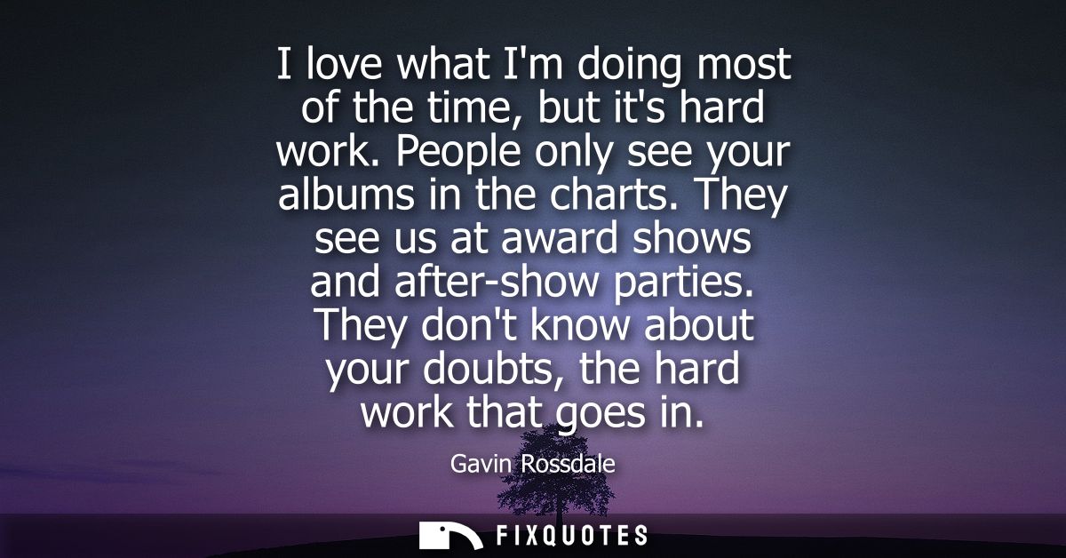 I love what Im doing most of the time, but its hard work. People only see your albums in the charts. They see us at awar