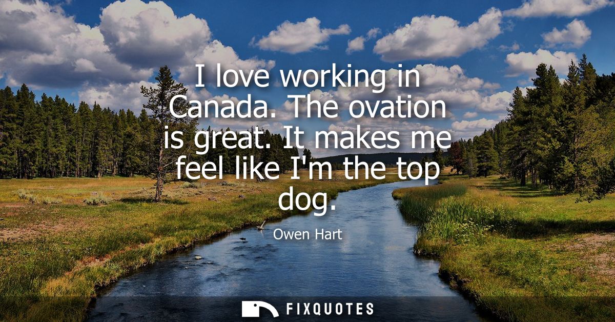 I love working in Canada. The ovation is great. It makes me feel like Im the top dog