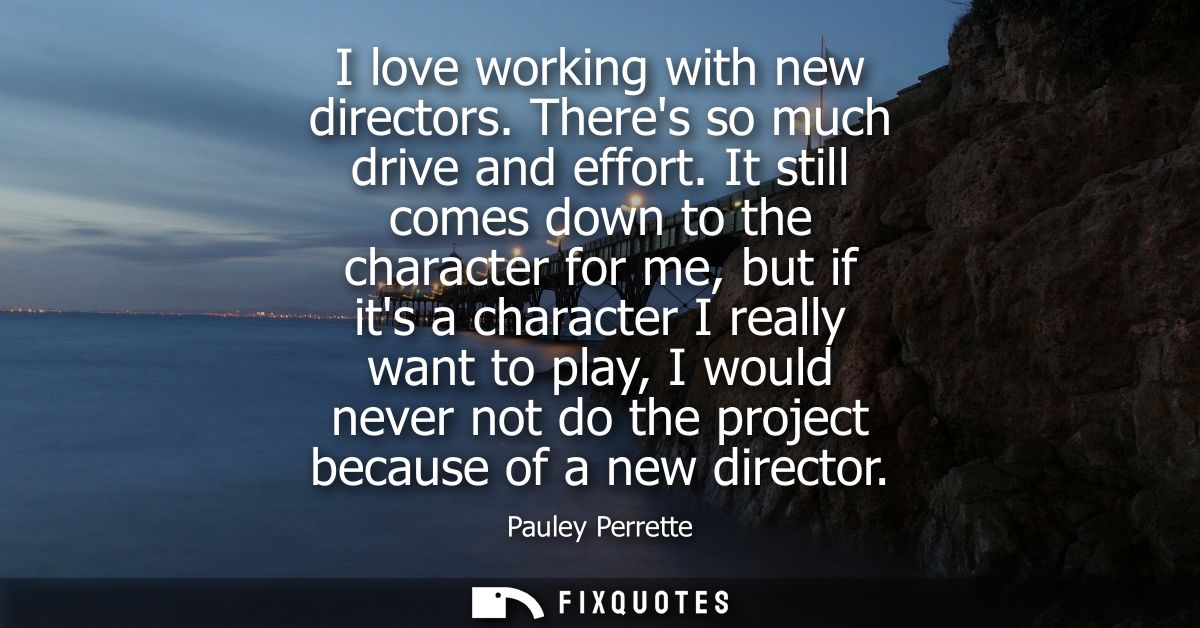 I love working with new directors. Theres so much drive and effort. It still comes down to the character for me, but if 