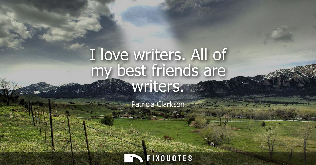I love writers. All of my best friends are writers
