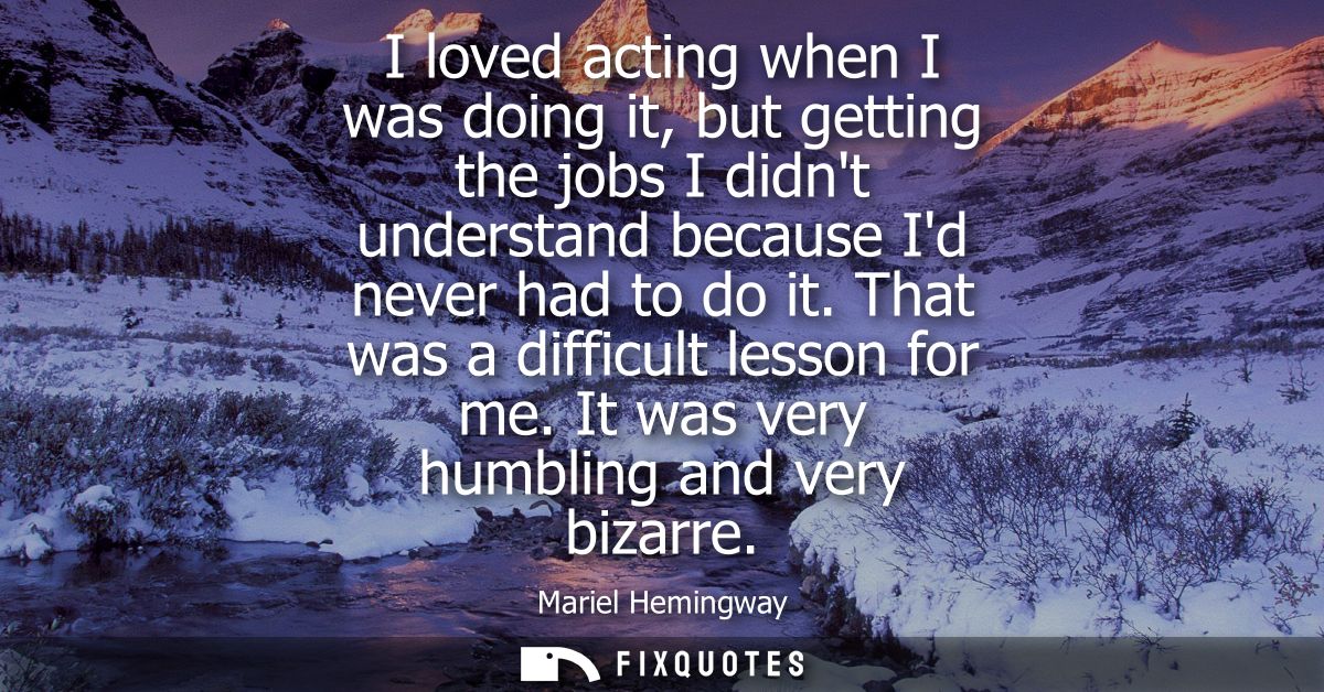 I loved acting when I was doing it, but getting the jobs I didnt understand because Id never had to do it. That was a di