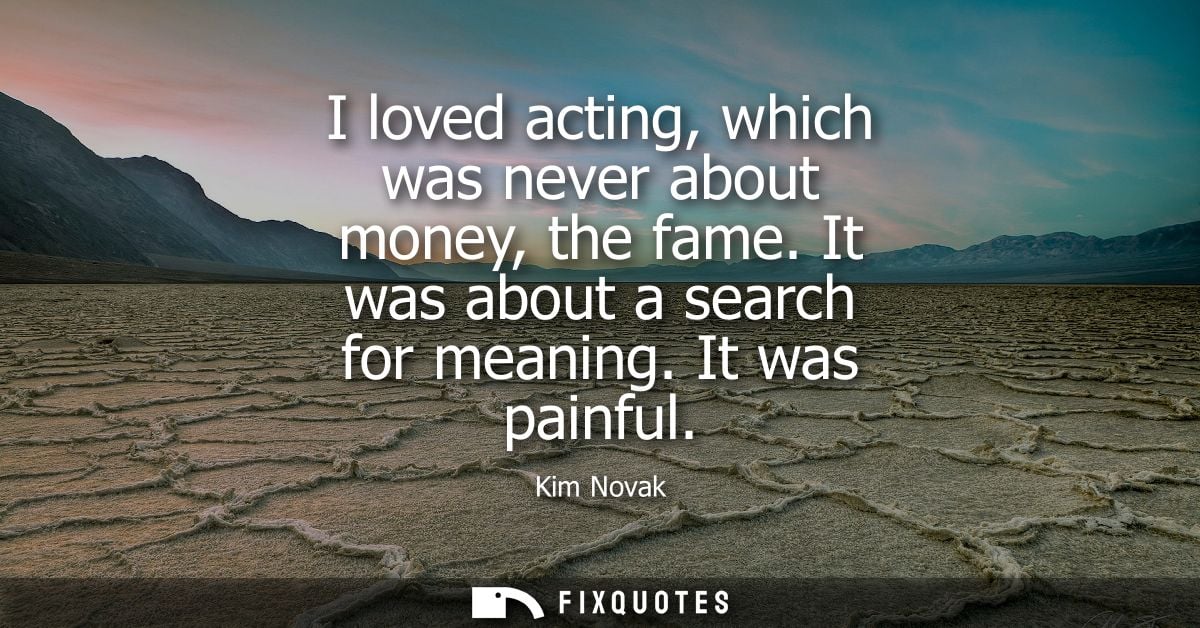 I loved acting, which was never about money, the fame. It was about a search for meaning. It was painful