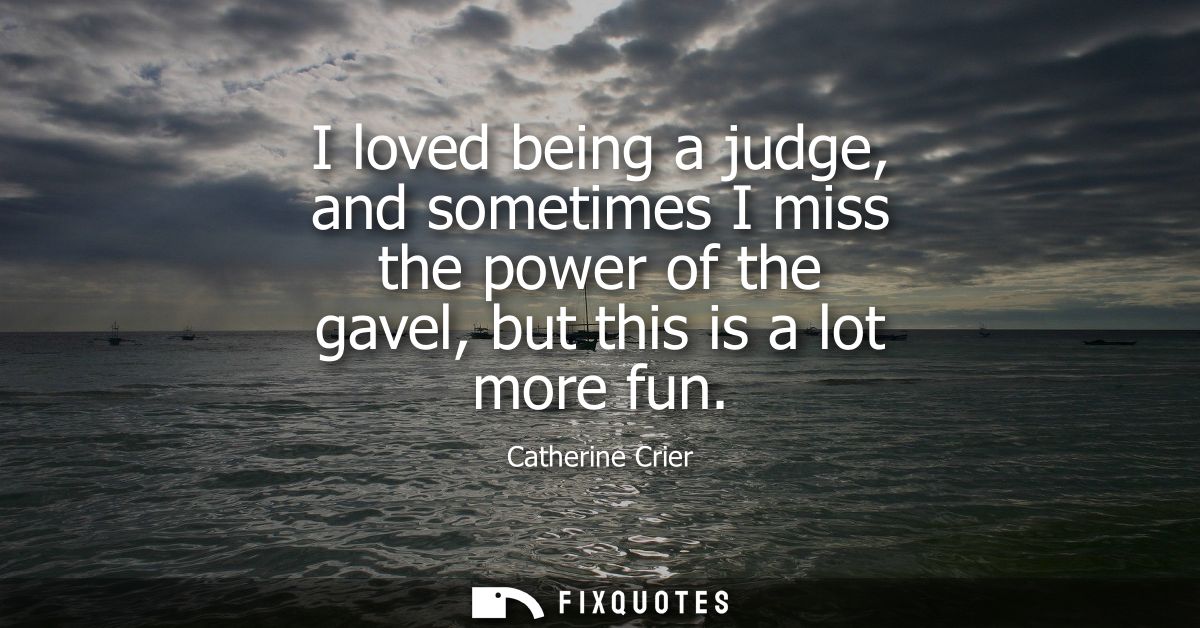 I loved being a judge, and sometimes I miss the power of the gavel, but this is a lot more fun