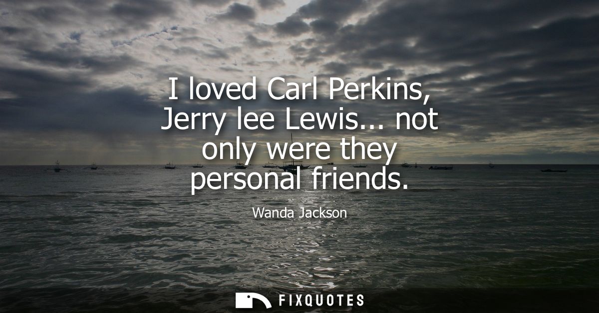 I loved Carl Perkins, Jerry lee Lewis... not only were they personal friends