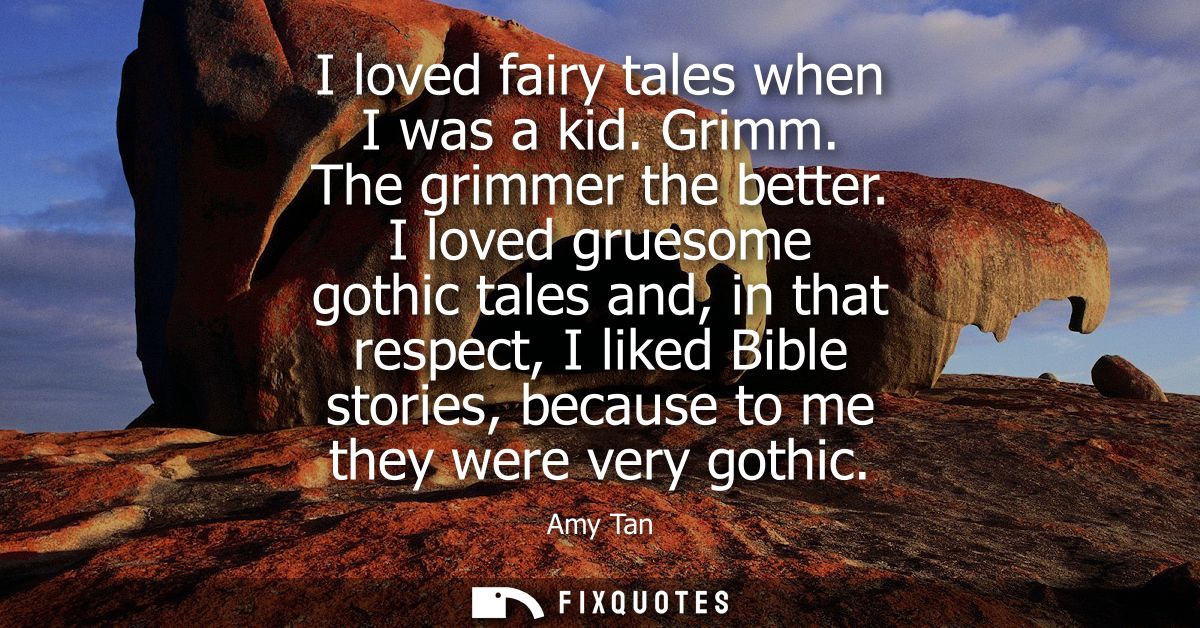 I loved fairy tales when I was a kid. Grimm. The grimmer the better. I loved gruesome gothic tales and, in that respect,